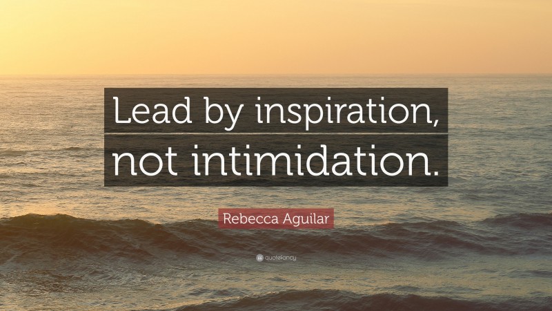 Rebecca Aguilar Quote: “Lead by inspiration, not intimidation.”