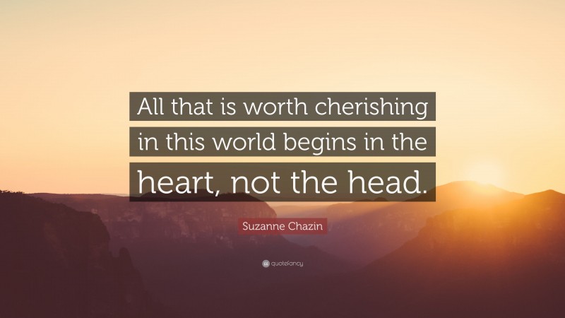 Suzanne Chazin Quote: “All that is worth cherishing in this world begins in the heart, not the head.”