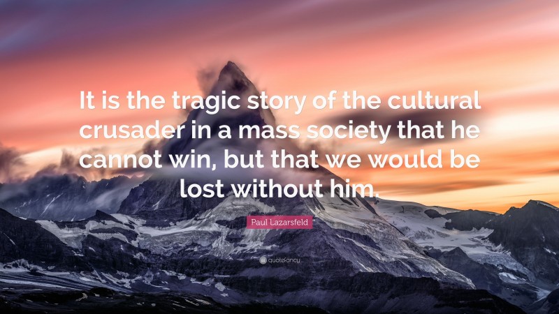 Paul Lazarsfeld Quote: “It is the tragic story of the cultural crusader in a mass society that he cannot win, but that we would be lost without him.”