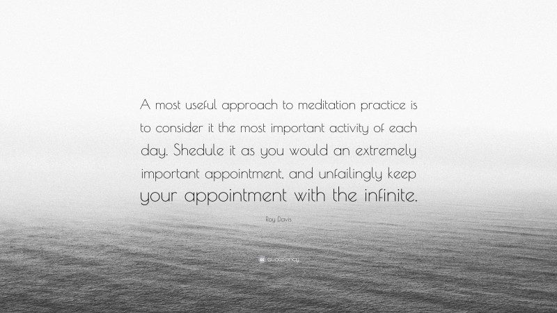 Roy Davis Quote: “A most useful approach to meditation practice is to consider it the most important activity of each day. Shedule it as you would an extremely important appointment, and unfailingly keep your appointment with the infinite.”