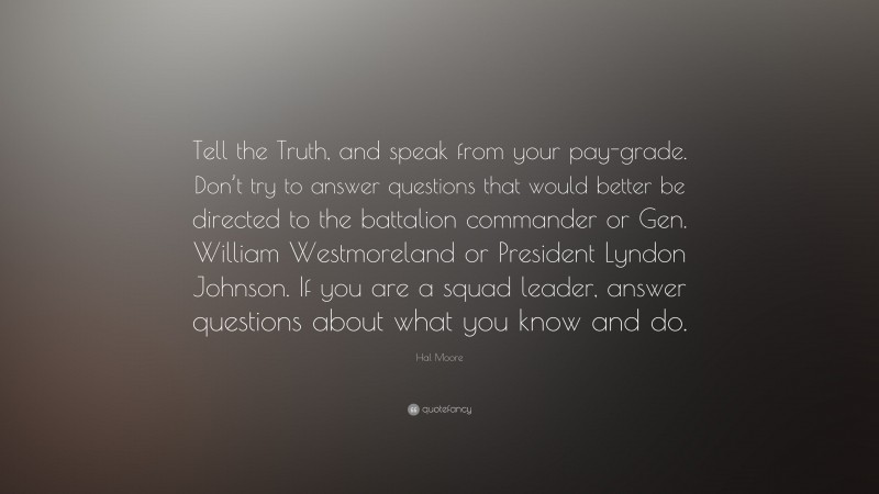 Hal Moore Quote: “Tell the Truth, and speak from your pay-grade. Don’t try to answer questions that would better be directed to the battalion commander or Gen. William Westmoreland or President Lyndon Johnson. If you are a squad leader, answer questions about what you know and do.”