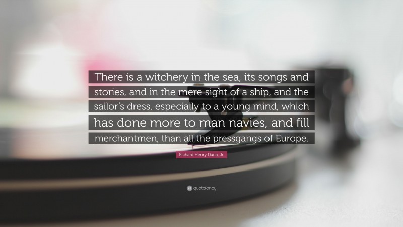 Richard Henry Dana, Jr. Quote: “There is a witchery in the sea, its songs and stories, and in the mere sight of a ship, and the sailor’s dress, especially to a young mind, which has done more to man navies, and fill merchantmen, than all the pressgangs of Europe.”