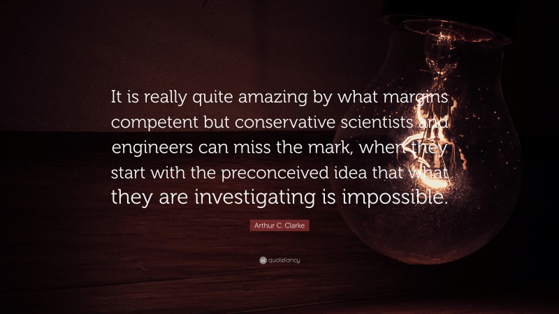 Arthur C. Clarke Quote: “It is really quite amazing by what margins competent but conservative scientists and engineers can miss the mark, when they start with the preconceived idea that what they are investigating is impossible.”