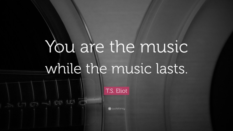 T. S. Eliot Quote: “You are the music while the music lasts.”
