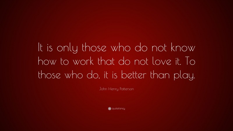 John Henry Patterson Quote: “It is only those who do not know how to work that do not love it. To those who do, it is better than play.”