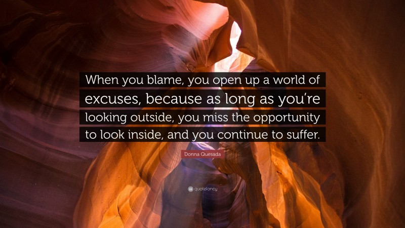 Donna Quesada Quote: “When you blame, you open up a world of excuses, because as long as you’re looking outside, you miss the opportunity to look inside, and you continue to suffer.”