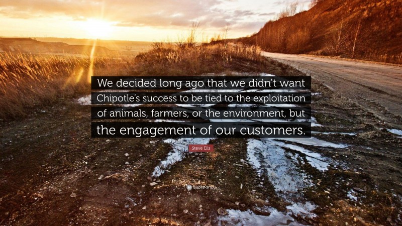 Steve Ells Quote: “We decided long ago that we didn’t want Chipotle’s success to be tied to the exploitation of animals, farmers, or the environment, but the engagement of our customers.”