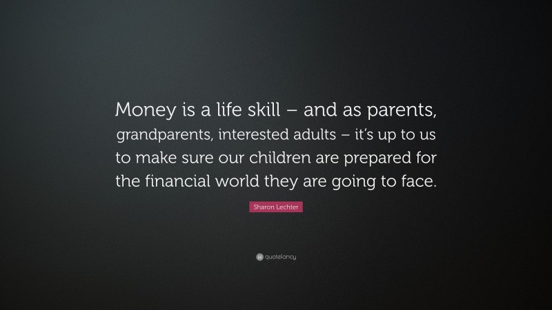 Sharon Lechter Quote: “Money is a life skill – and as parents, grandparents, interested adults – it’s up to us to make sure our children are prepared for the financial world they are going to face.”