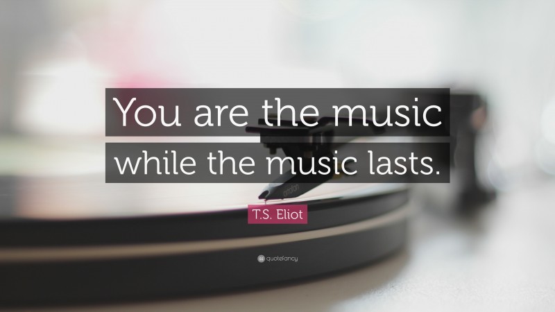 T. S. Eliot Quote: “You are the music while the music lasts.”