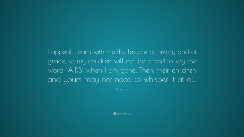 Mary Fisher Quote: “I appeal: Learn with me the lessons of history and of grace, so my children will not be afraid to say the word ‘AIDS’ when I am gone. Then, their children and yours may not need to whisper it at all.”