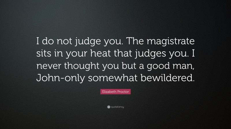 Elizabeth Proctor Quote: “I do not judge you. The magistrate sits in your heat that judges you. I never thought you but a good man, John-only somewhat bewildered.”