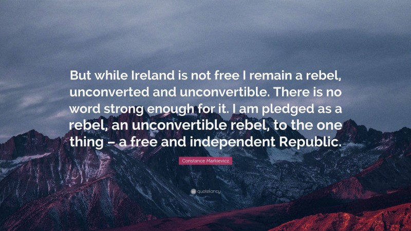 Constance Markievicz Quote: “But while Ireland is not free I remain a rebel, unconverted and unconvertible. There is no word strong enough for it. I am pledged as a rebel, an unconvertible rebel, to the one thing – a free and independent Republic.”
