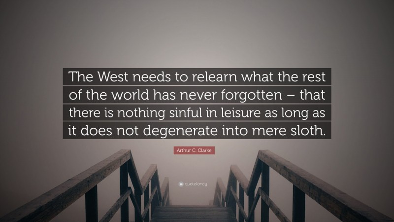 Arthur C. Clarke Quote: “The West needs to relearn what the rest of the world has never forgotten – that there is nothing sinful in leisure as long as it does not degenerate into mere sloth.”