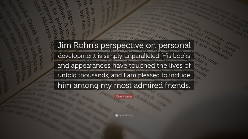 Don Hutson Quote: “Jim Rohn’s perspective on personal development is simply unparalleled. His books and appearances have touched the lives of untold thousands, and I am pleased to include him among my most admired friends.”