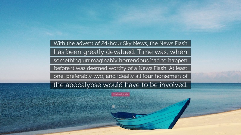 Declan Lynch Quote: “With the advent of 24-hour Sky News, the News Flash has been greatly devalued. Time was, when something unimaginably horrendous had to happen before it was deemed worthy of a News Flash. At least one, preferably two, and ideally all four horsemen of the apocalypse would have to be involved.”