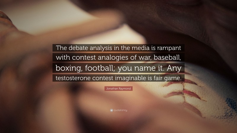 Jonathan Raymond Quote: “The debate analysis in the media is rampant with contest analogies of war, baseball, boxing, football; you name it. Any testosterone contest imaginable is fair game.”