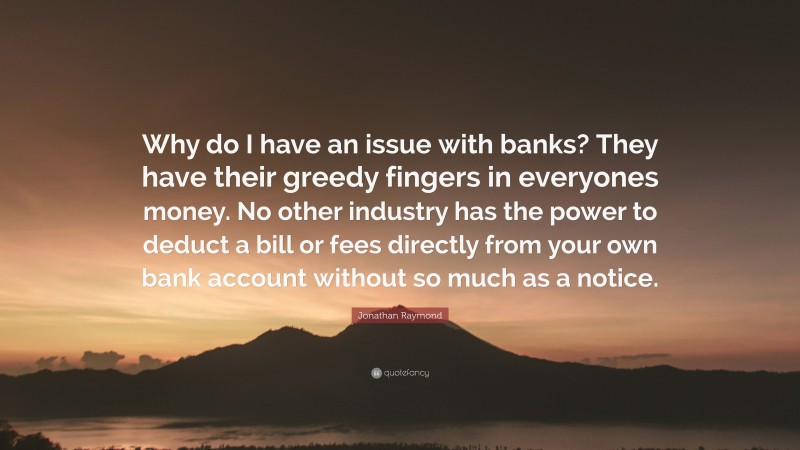 Jonathan Raymond Quote: “Why do I have an issue with banks? They have their greedy fingers in everyones money. No other industry has the power to deduct a bill or fees directly from your own bank account without so much as a notice.”
