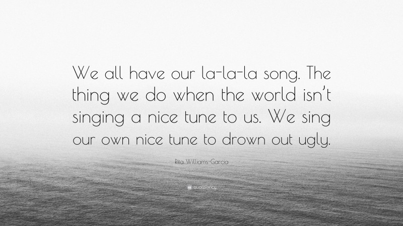 Rita Williams-Garcia Quote: “We all have our la-la-la song. The thing we do when the world isn’t singing a nice tune to us. We sing our own nice tune to drown out ugly.”