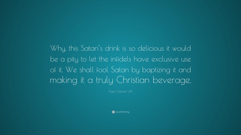 Pope Clement VIII Quote: “Why, this Satan’s drink is so delicious it would be a pity to let the infidels have exclusive use of it. We shall fool Satan by baptizing it and making it a truly Christian beverage.”