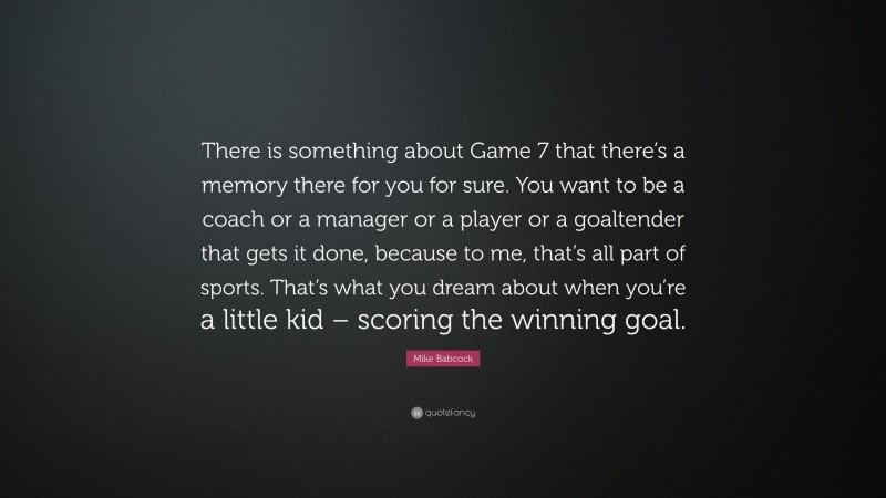 Mike Babcock Quote: “There is something about Game 7 that there’s a memory there for you for sure. You want to be a coach or a manager or a player or a goaltender that gets it done, because to me, that’s all part of sports. That’s what you dream about when you’re a little kid – scoring the winning goal.”