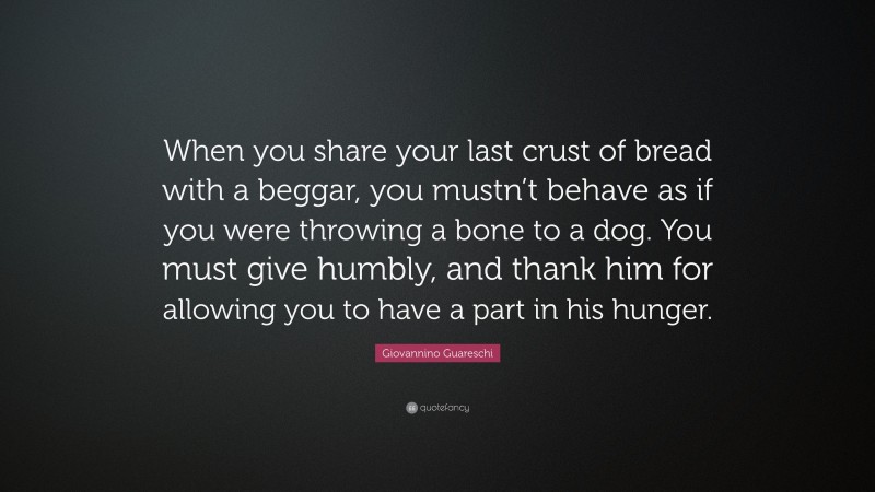 Giovannino Guareschi Quote: “When you share your last crust of bread with a beggar, you mustn’t behave as if you were throwing a bone to a dog. You must give humbly, and thank him for allowing you to have a part in his hunger.”