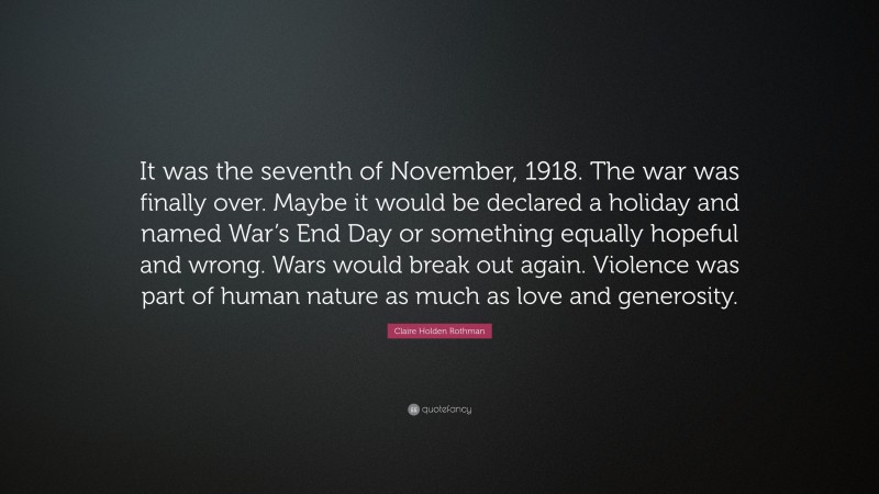 Claire Holden Rothman Quote: “It was the seventh of November, 1918. The war was finally over. Maybe it would be declared a holiday and named War’s End Day or something equally hopeful and wrong. Wars would break out again. Violence was part of human nature as much as love and generosity.”