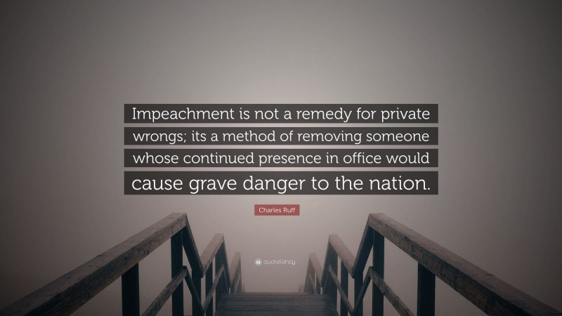 Charles Ruff Quote: “Impeachment is not a remedy for private wrongs; its a method of removing someone whose continued presence in office would cause grave danger to the nation.”