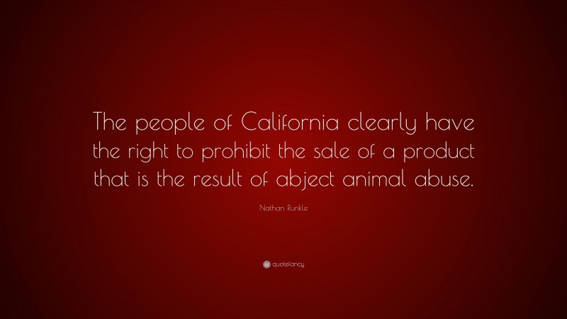Nathan Runkle Quote: “The people of California clearly have the right to prohibit the sale of a product that is the result of abject animal abuse.”