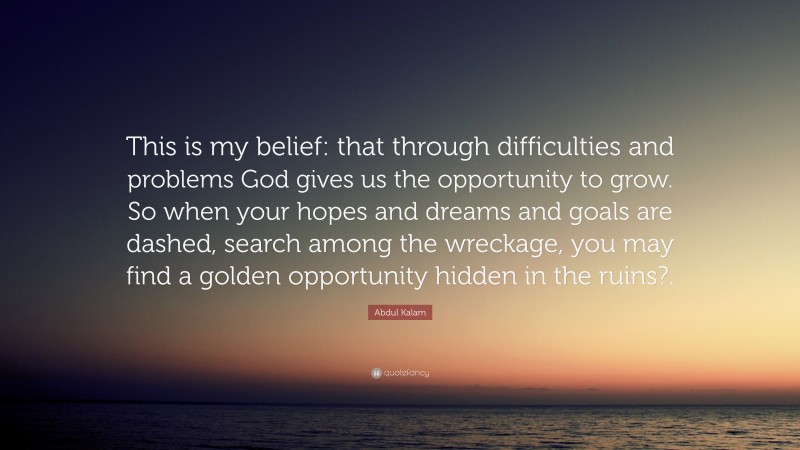 Abdul Kalam Quote: “This is my belief: that through difficulties and problems God gives us the opportunity to grow. So when your hopes and dreams and goals are dashed, search among the wreckage, you may find a golden opportunity hidden in the ruins?.”