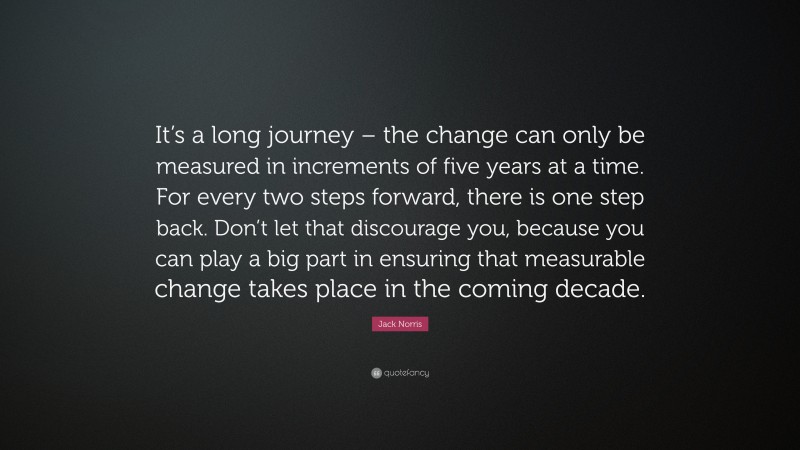 Jack Norris Quote: “It’s a long journey – the change can only be measured in increments of five years at a time. For every two steps forward, there is one step back. Don’t let that discourage you, because you can play a big part in ensuring that measurable change takes place in the coming decade.”