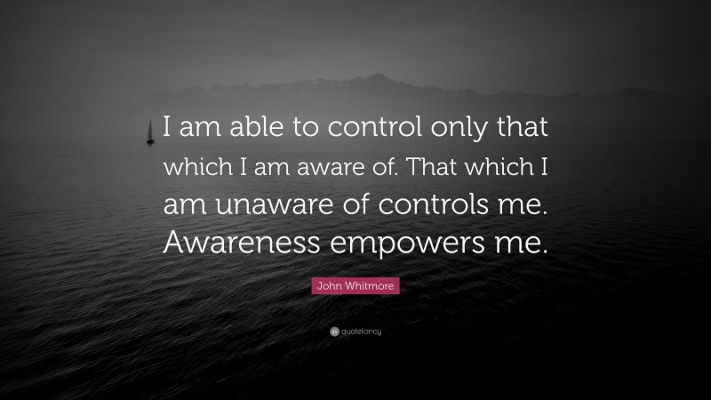 John Whitmore Quote: “I am able to control only that which I am aware of. That which I am unaware of controls me. Awareness empowers me.”