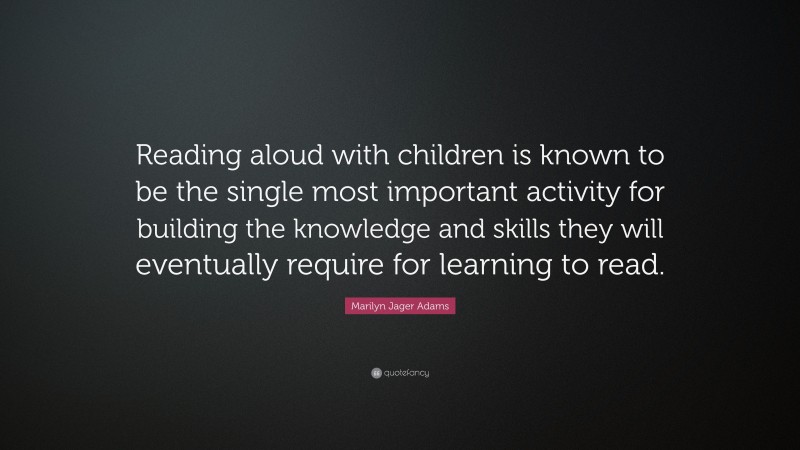 Marilyn Jager Adams Quote: “Reading aloud with children is known to be the single most important activity for building the knowledge and skills they will eventually require for learning to read.”