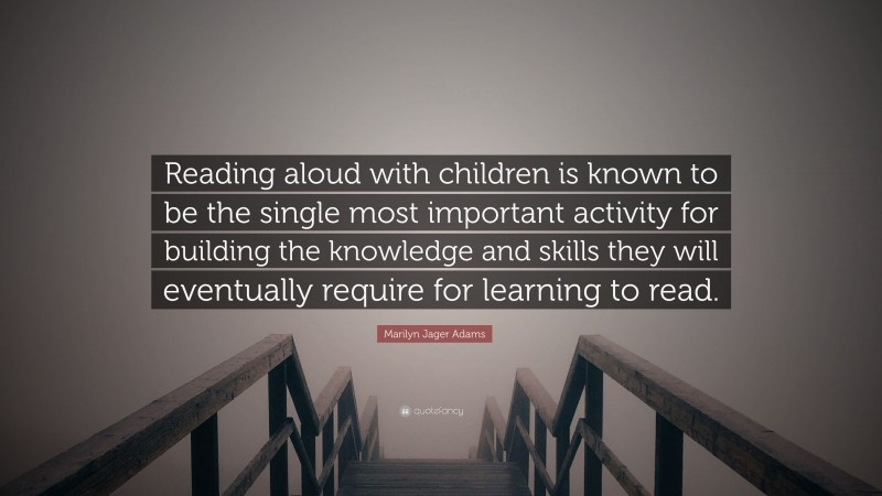 Marilyn Jager Adams Quote: “Reading aloud with children is known to be the single most important activity for building the knowledge and skills they will eventually require for learning to read.”