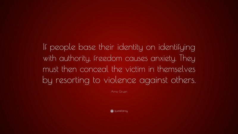 Arno Gruen Quote: “If people base their identity on identifying with authority, freedom causes anxiety. They must then conceal the victim in themselves by resorting to violence against others.”