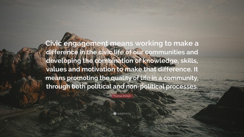 Thomas Ehrlich Quote: “Civic engagement means working to make a difference in the civic life of our communities and developing the combination of knowledge, skills, values and motivation to make that difference. It means promoting the quality of life in a community, through both political and non-political processes.”