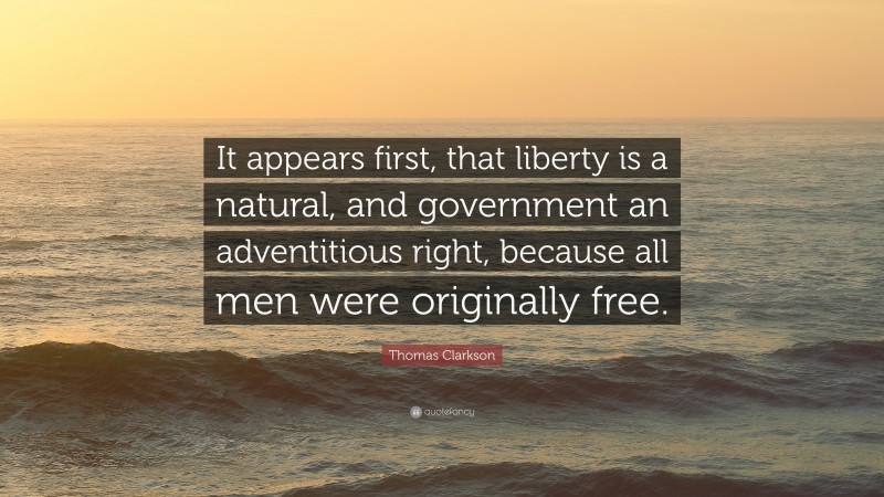 Thomas Clarkson Quote: “It appears first, that liberty is a natural, and government an adventitious right, because all men were originally free.”