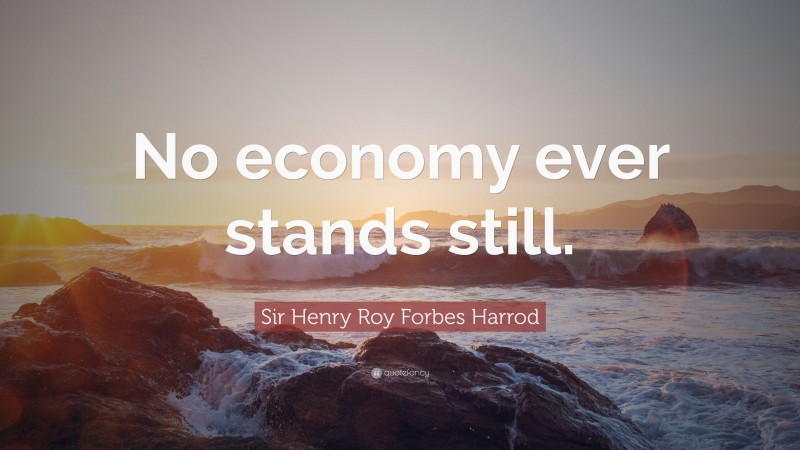 Sir Henry Roy Forbes Harrod Quote: “No economy ever stands still.”