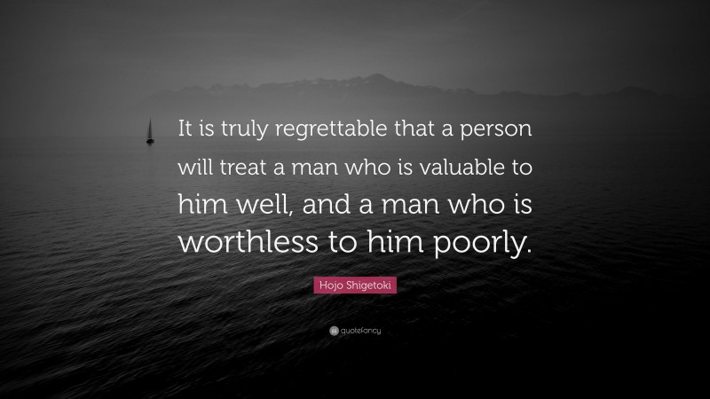 Hojo Shigetoki Quote: “It is truly regrettable that a person will treat a man who is valuable to him well, and a man who is worthless to him poorly.”