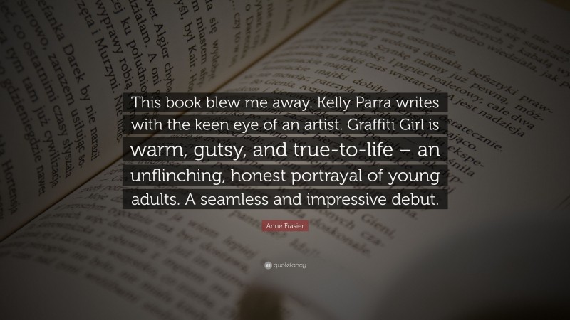 Anne Frasier Quote: “This book blew me away. Kelly Parra writes with the keen eye of an artist. Graffiti Girl is warm, gutsy, and true-to-life – an unflinching, honest portrayal of young adults. A seamless and impressive debut.”