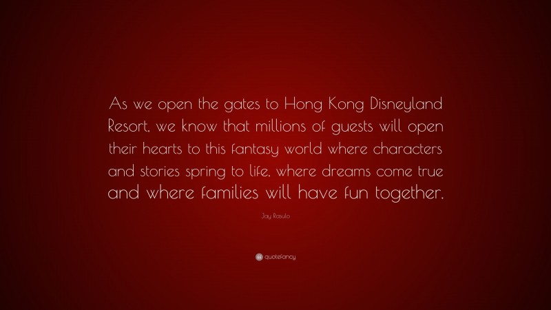 Jay Rasulo Quote: “As we open the gates to Hong Kong Disneyland Resort, we know that millions of guests will open their hearts to this fantasy world where characters and stories spring to life, where dreams come true and where families will have fun together.”