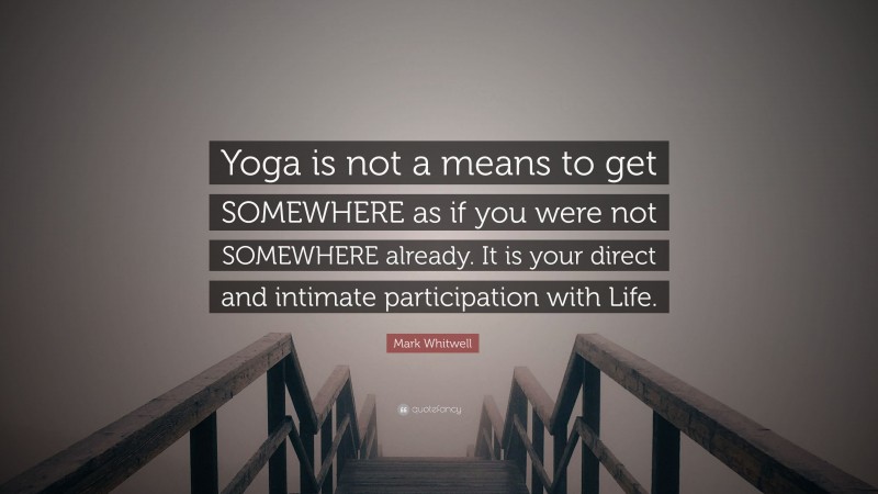 Mark Whitwell Quote: “Yoga is not a means to get SOMEWHERE as if you were not SOMEWHERE already. It is your direct and intimate participation with Life.”