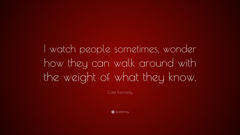 Cate Kennedy Quote: “I watch people sometimes, wonder how they can walk around with the weight of what they know.”