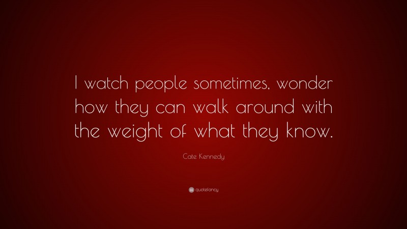 Cate Kennedy Quote: “I watch people sometimes, wonder how they can walk around with the weight of what they know.”