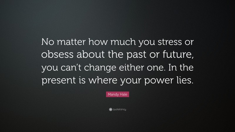 Mandy Hale Quote: “No matter how much you stress or obsess about the past or future, you can’t change either one. In the present is where your power lies.”