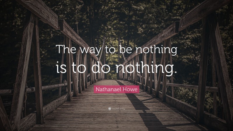 Nathanael Howe Quote: “The way to be nothing is to do nothing.”