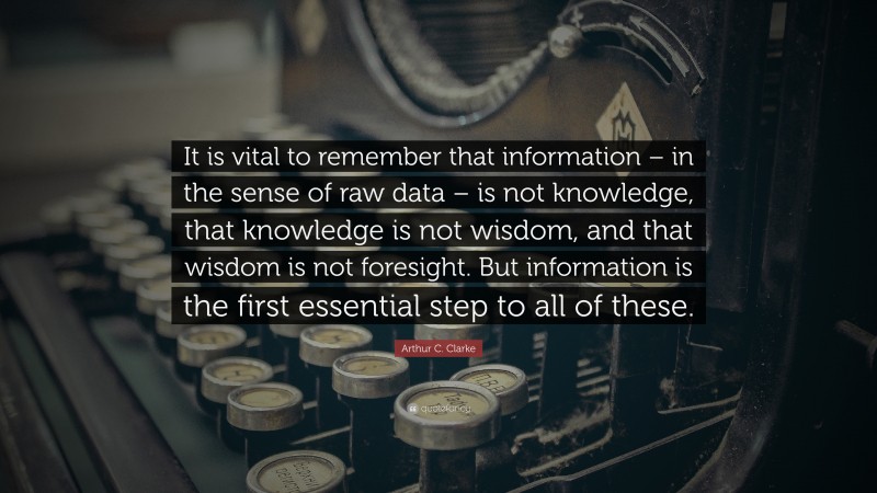 Arthur C. Clarke Quote: “It is vital to remember that information – in the sense of raw data – is not knowledge, that knowledge is not wisdom, and that wisdom is not foresight. But information is the first essential step to all of these.”