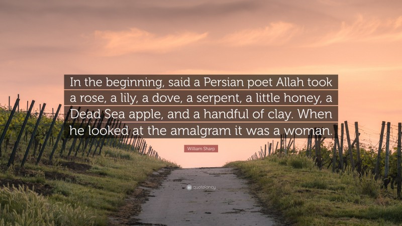 William Sharp Quote: “In the beginning, said a Persian poet Allah took a rose, a lily, a dove, a serpent, a little honey, a Dead Sea apple, and a handful of clay. When he looked at the amalgram it was a woman.”