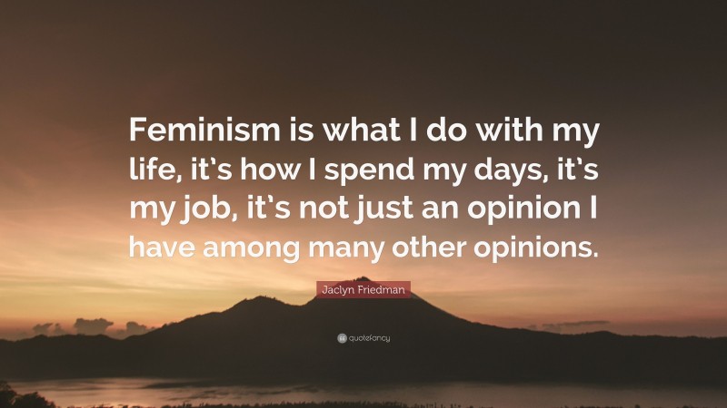Jaclyn Friedman Quote: “Feminism is what I do with my life, it’s how I spend my days, it’s my job, it’s not just an opinion I have among many other opinions.”