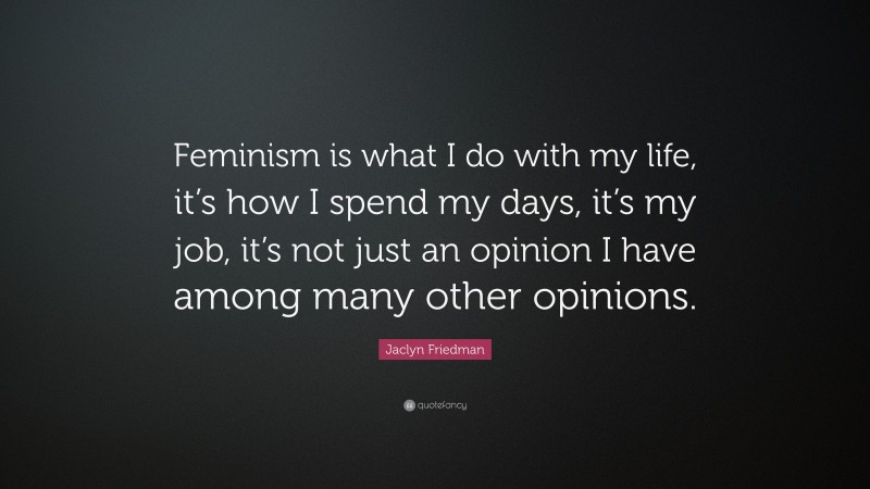 Jaclyn Friedman Quote: “Feminism is what I do with my life, it’s how I spend my days, it’s my job, it’s not just an opinion I have among many other opinions.”