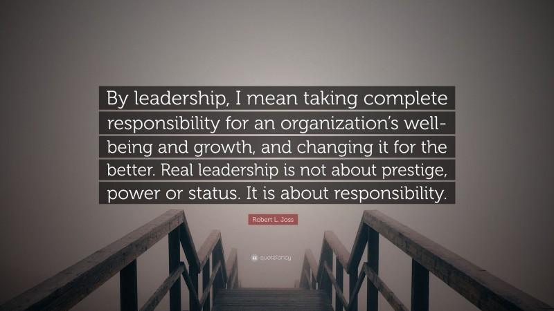 Robert L. Joss Quote: “By leadership, I mean taking complete responsibility for an organization’s well-being and growth, and changing it for the better. Real leadership is not about prestige, power or status. It is about responsibility.”